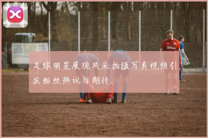 足球明星展现风采拍摄写真视频引发粉丝热议与期待