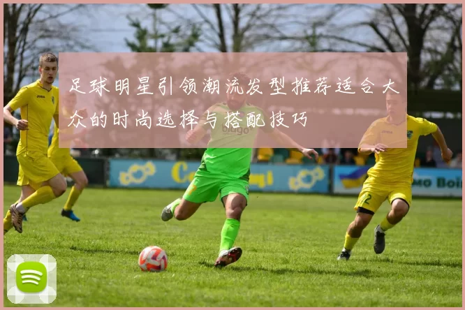 足球明星引领潮流发型推荐适合大众的时尚选择与搭配技巧