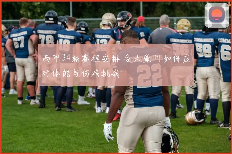 西甲34轮赛程安排 各大豪门如何应对体能与伤病挑战