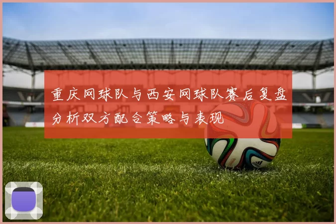 重庆网球队与西安网球队赛后复盘分析双方配合策略与表现