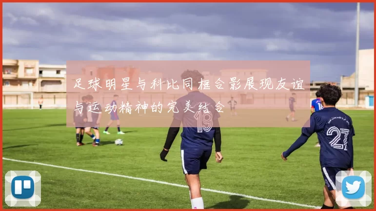 足球明星与科比同框合影展现友谊与运动精神的完美结合