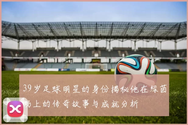 39岁足球明星的身份揭秘他在绿茵场上的传奇故事与成就分析