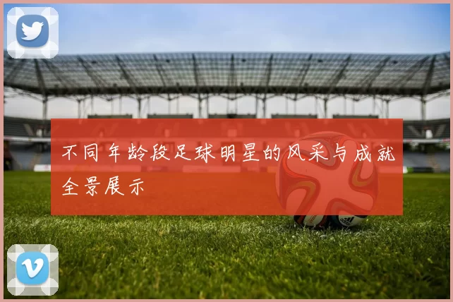 不同年龄段足球明星的风采与成就全景展示