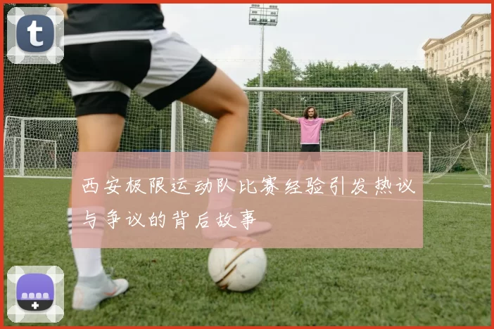 西安极限运动队比赛经验引发热议与争议的背后故事