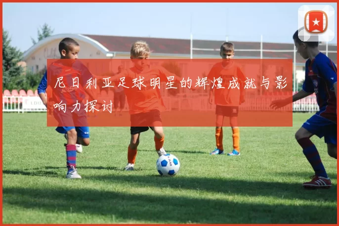 尼日利亚足球明星的辉煌成就与影响力探讨