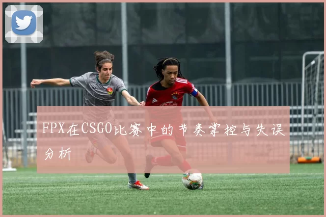 FPX在CSGO比赛中的节奏掌控与失误分析