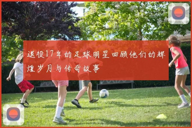 退役17年的足球明星回顾他们的辉煌岁月与传奇故事