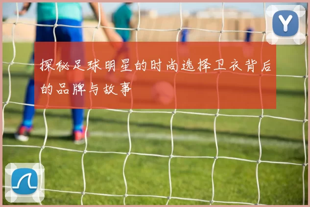 探秘足球明星的时尚选择卫衣背后的品牌与故事