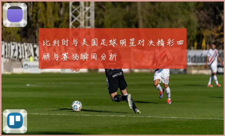 比利时与美国足球明星对决精彩回顾与赛场瞬间分析