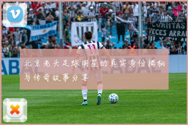 北京老头足球明星的真实身份揭秘与传奇故事分享