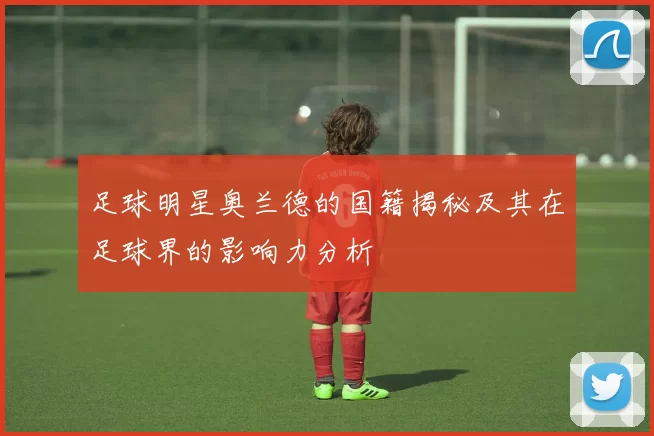 足球明星奥兰德的国籍揭秘及其在足球界的影响力分析