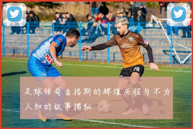 足球传奇吉格斯的辉煌历程与不为人知的故事揭秘