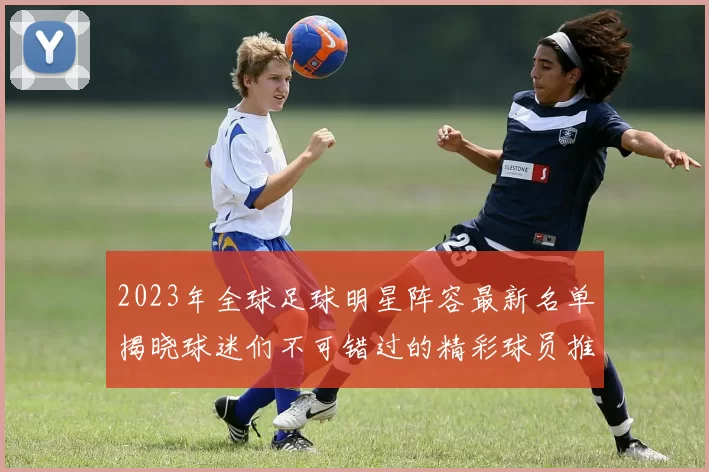 2023年全球足球明星阵容最新名单揭晓球迷们不可错过的精彩球员推荐