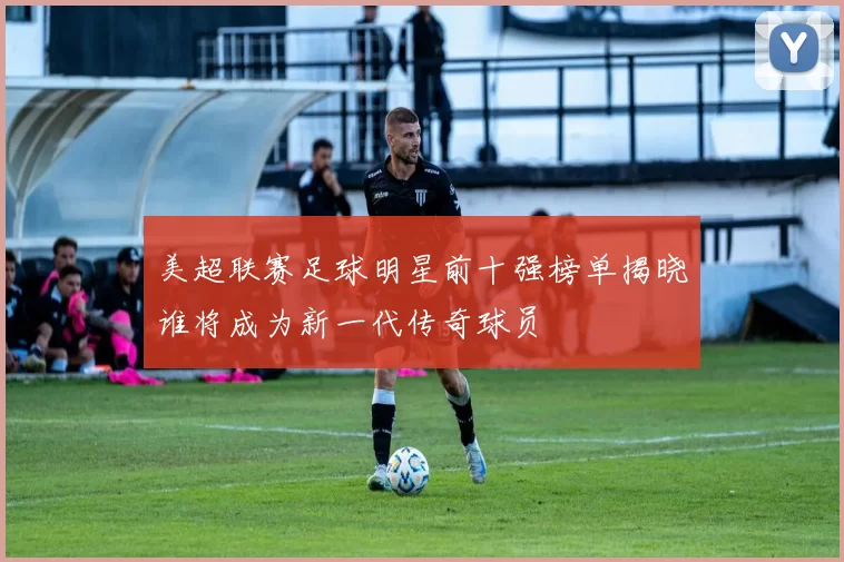 美超联赛足球明星前十强榜单揭晓谁将成为新一代传奇球员