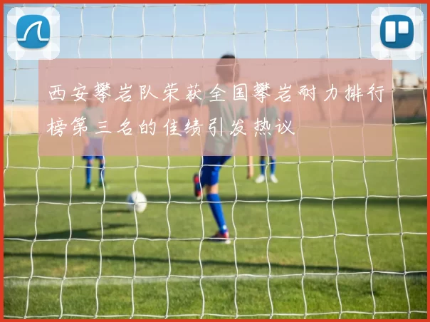 西安攀岩队荣获全国攀岩耐力排行榜第三名的佳绩引发热议
