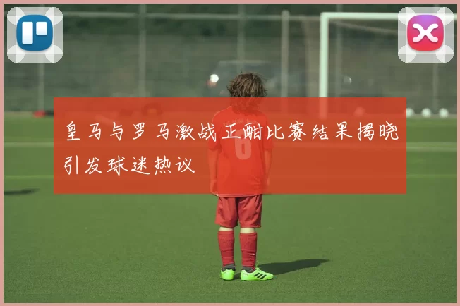 皇马与罗马激战正酣比赛结果揭晓引发球迷热议