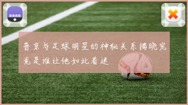 普京与足球明星的神秘关系揭晓究竟是谁让他如此着迷