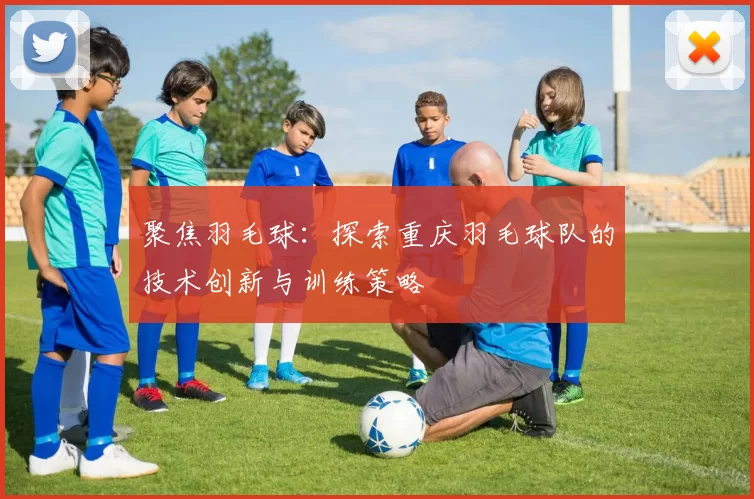 聚焦羽毛球：探索重庆羽毛球队的技术创新与训练策略