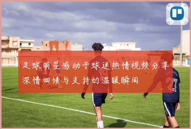 足球明星感动于球迷热情视频分享深情回馈与支持的温暖瞬间