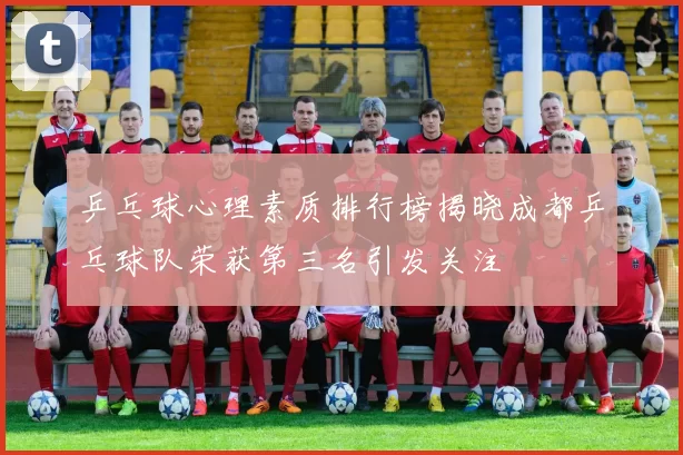 乒乓球心理素质排行榜揭晓成都乒乓球队荣获第三名引发关注