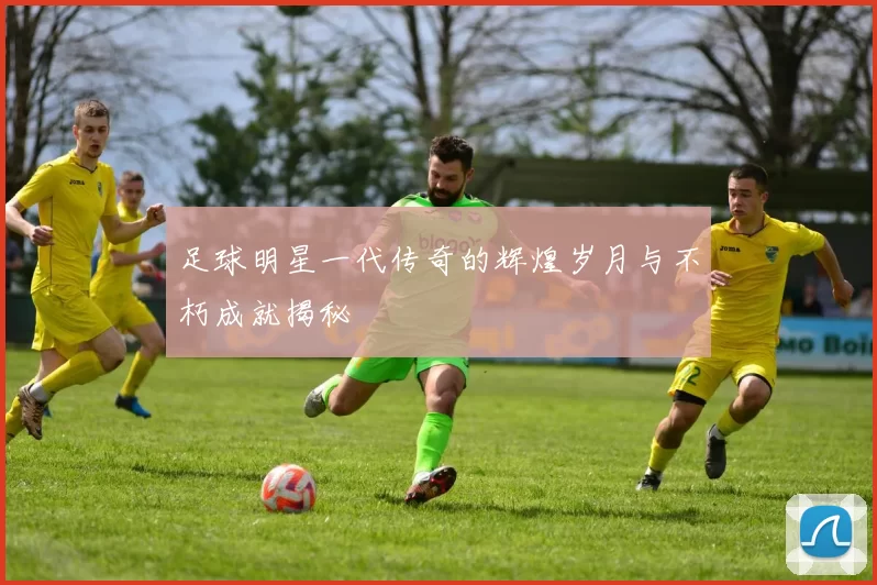 足球明星一代传奇的辉煌岁月与不朽成就揭秘