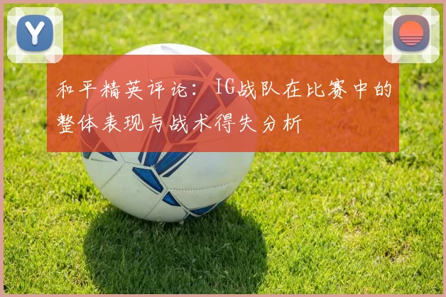 和平精英评论：IG战队在比赛中的整体表现与战术得失分析
