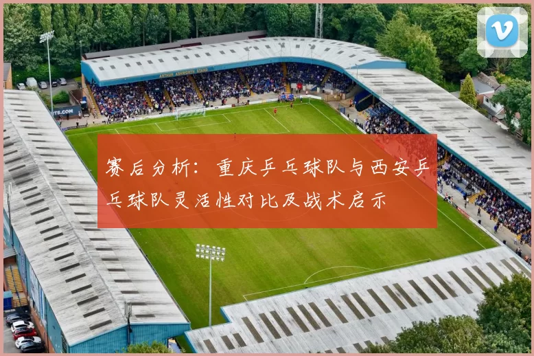 赛后分析：重庆乒乓球队与西安乒乓球队灵活性对比及战术启示