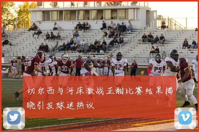 切尔西与河床激战正酣比赛结果揭晓引发球迷热议