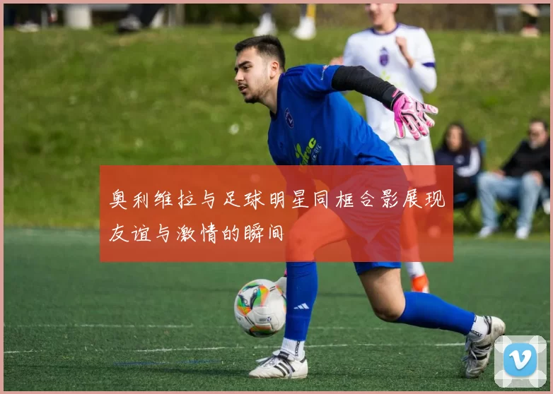 奥利维拉与足球明星同框合影展现友谊与激情的瞬间