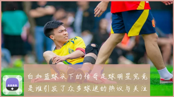 白加蓝球衣下的传奇足球明星究竟是谁引发了众多球迷的热议与关注