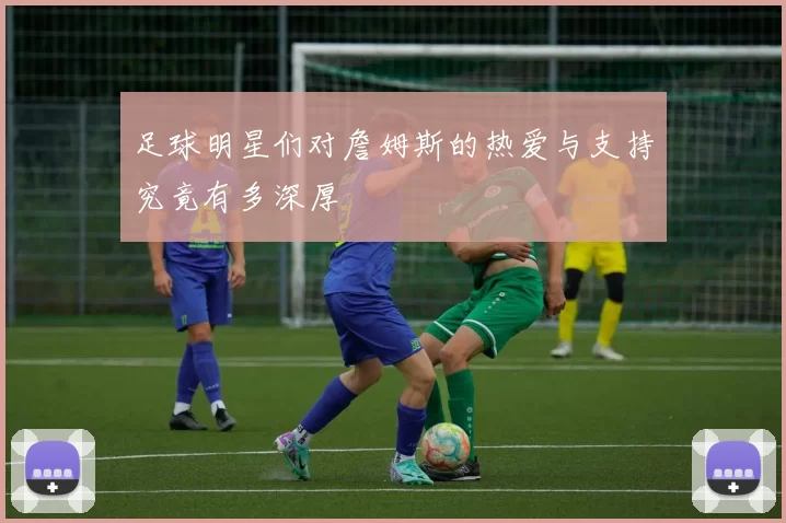 足球明星们对詹姆斯的热爱与支持究竟有多深厚
