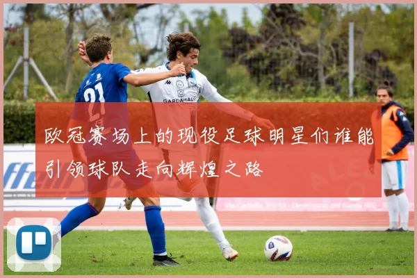 欧冠赛场上的现役足球明星们谁能引领球队走向辉煌之路