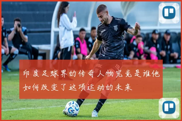 印度足球界的传奇人物究竟是谁他如何改变了这项运动的未来