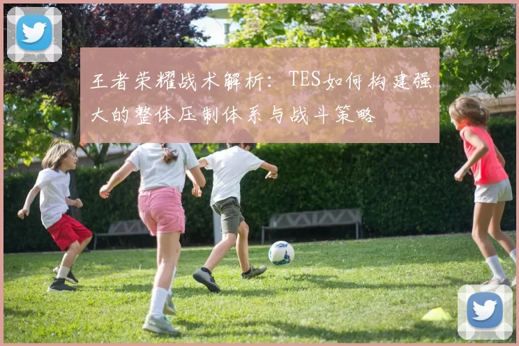 王者荣耀战术解析：TES如何构建强大的整体压制体系与战斗策略