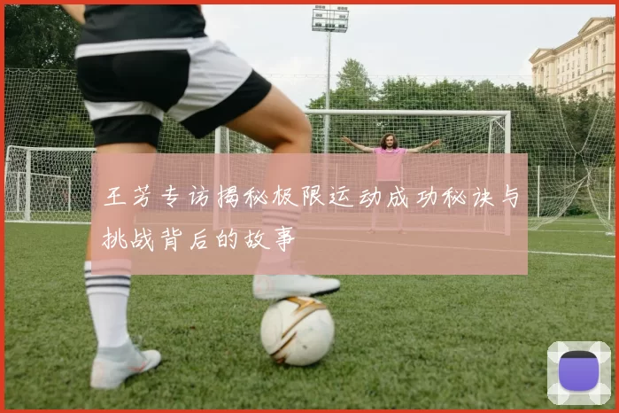 王芳专访揭秘极限运动成功秘诀与挑战背后的故事