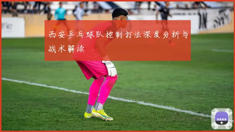 西安乒乓球队控制打法深度分析与战术解读