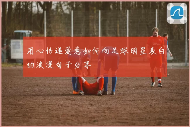 用心传递爱意如何向足球明星表白的浪漫句子分享