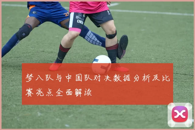 梦八队与中国队对决数据分析及比赛亮点全面解读