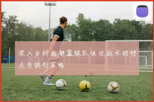深入分析成都篮球队快攻战术的特点与执行策略