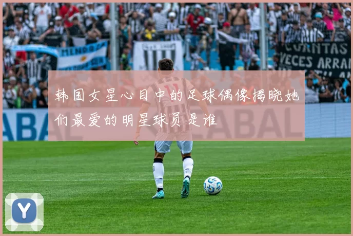 韩国女星心目中的足球偶像揭晓她们最爱的明星球员是谁
