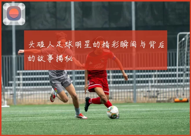 头碰人足球明星的精彩瞬间与背后的故事揭秘
