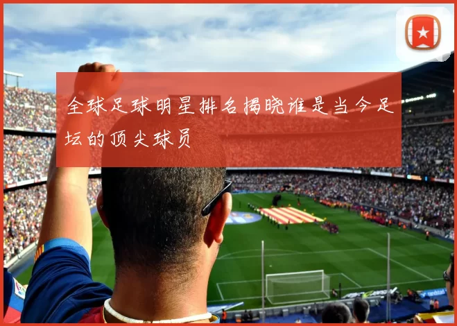 全球足球明星排名揭晓谁是当今足坛的顶尖球员