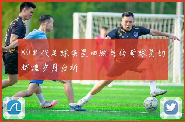 80年代足球明星回顾与传奇球员的辉煌岁月分析