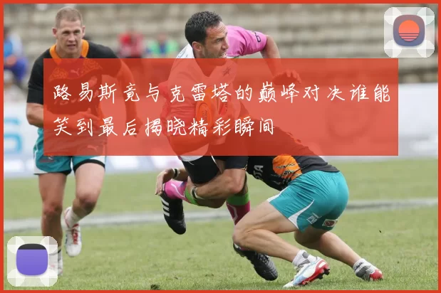 路易斯竟与克雷塔的巅峰对决谁能笑到最后揭晓精彩瞬间
