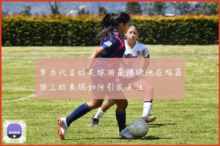 华为代言的足球明星揭晓他在绿茵场上的表现如何引发关注