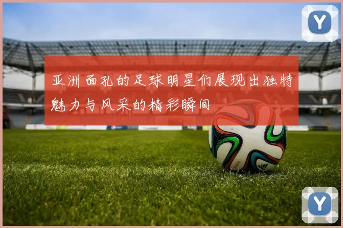 亚洲面孔的足球明星们展现出独特魅力与风采的精彩瞬间