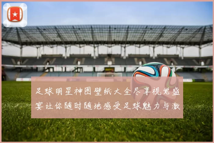 足球明星神图壁纸大全尽享视觉盛宴让你随时随地感受足球魅力与激情
