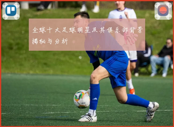 全球十大足球明星及其俱乐部背景揭秘与分析