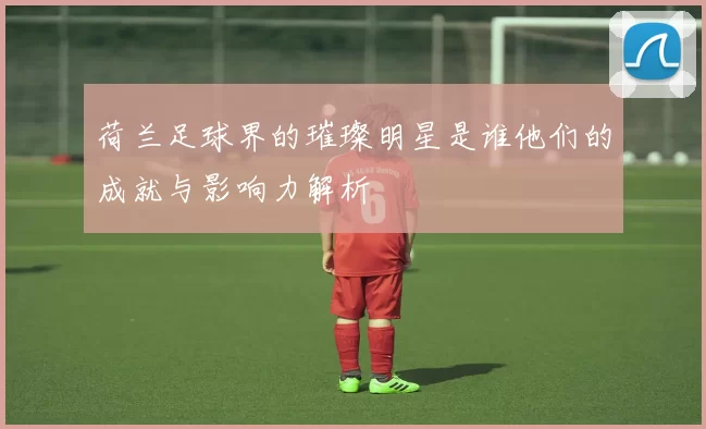 荷兰足球界的璀璨明星是谁他们的成就与影响力解析