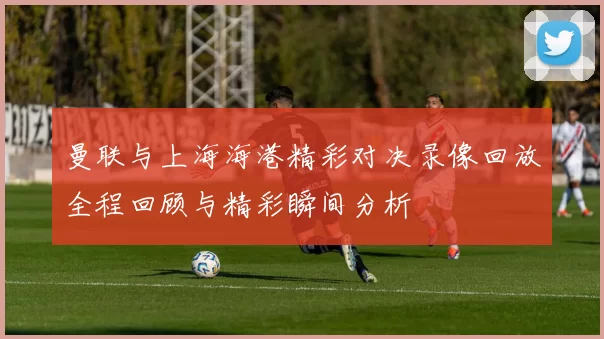 曼联与上海海港精彩对决录像回放全程回顾与精彩瞬间分析
